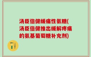 汤臣倍健缓痛性氨糖(汤臣倍健推出缓解疼痛的氨基葡萄糖补充剂)