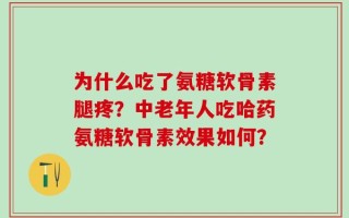 为什么吃了氨糖软骨素腿疼？中老年人吃哈药氨糖软骨素效果如何？