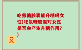 吃氨糖胶囊能升糖吗女性(吃氨糖胶囊对女性是否会产生升糖作用？)