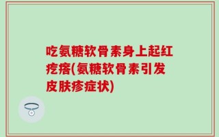 吃氨糖软骨素身上起红疙瘩(氨糖软骨素引发皮肤疹症状)