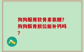 狗狗服用软骨素氨糖？狗狗髌骨脱位能补钙吗？