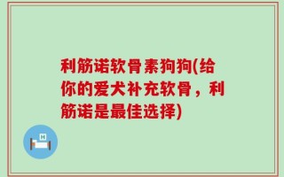 利筋诺软骨素狗狗(给你的爱犬补充软骨，利筋诺是最佳选择)