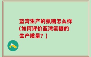 蓝湾生产的氨糖怎么样(如何评价蓝湾氨糖的生产质量？)