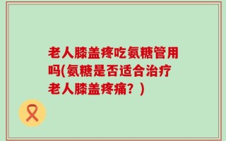 老人膝盖疼吃氨糖管用吗(氨糖是否适合治疗老人膝盖疼痛？)