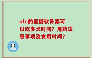 otc的氨糖软骨素可以吃多长时间？用药注意事项及食用时间？