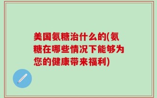 美国氨糖治什么的(氨糖在哪些情况下能够为您的健康带来福利)