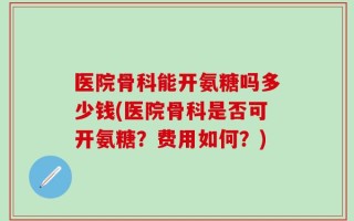 医院骨科能开氨糖吗多少钱(医院骨科是否可开氨糖？费用如何？)