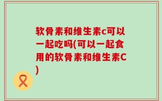 软骨素和维生素c可以一起吃吗(可以一起食用的软骨素和维生素C)