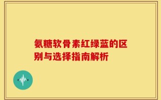 氨糖软骨素红绿蓝的区别与选择指南解析