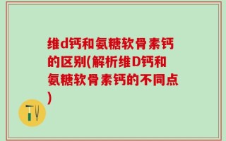 维d钙和氨糖软骨素钙的区别(解析维D钙和氨糖软骨素钙的不同点)