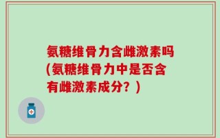 氨糖维骨力含雌激素吗(氨糖维骨力中是否含有雌激素成分？)