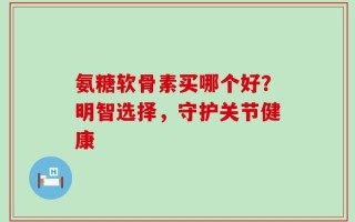 氨糖软骨素买哪个好？明智选择，守护关节健康
