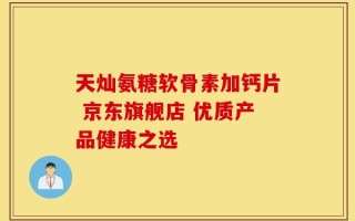 天灿氨糖软骨素加钙片 京东旗舰店 优质产品健康之选