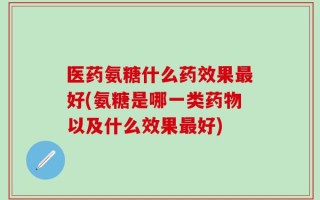 医药氨糖什么药效果最好(氨糖是哪一类药物以及什么效果最好)