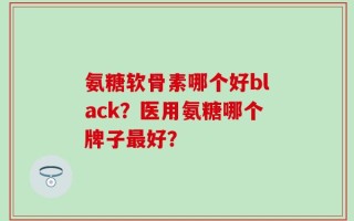 氨糖软骨素哪个好black？医用氨糖哪个牌子最好？