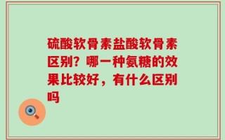 硫酸软骨素盐酸软骨素区别？哪一种氨糖的效果比较好，有什么区别吗