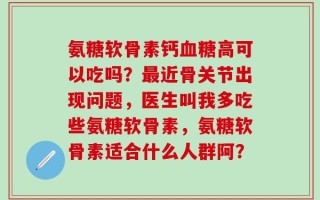 氨糖软骨素钙血糖高可以吃吗？最近骨关节出现问题，医生叫我多吃些氨糖软骨素，氨糖软骨素适合什么人群阿？