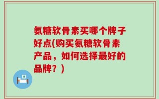 氨糖软骨素买哪个牌子好点(购买氨糖软骨素产品，如何选择最好的品牌？)