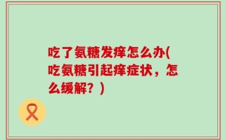 吃了氨糖发痒怎么办(吃氨糖引起痒症状，怎么缓解？)