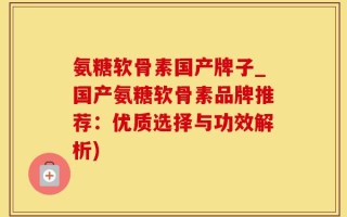 氨糖软骨素国产牌子_国产氨糖软骨素品牌推荐：优质选择与功效解析)