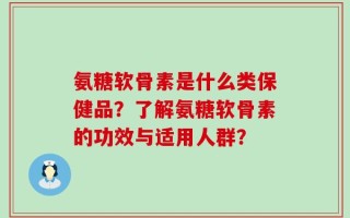 氨糖软骨素是什么类保健品？了解氨糖软骨素的功效与适用人群？
