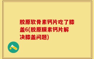 胶原软骨素钙片吃了膝盖6(胶原膜素钙片解决膝盖问题)