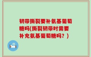 韧带撕裂要补氨基葡萄糖吗(撕裂韧带时需要补充氨基葡萄糖吗？)