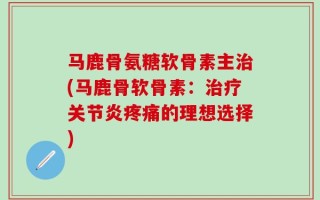 马鹿骨氨糖软骨素主治(马鹿骨软骨素：治疗关节炎疼痛的理想选择)
