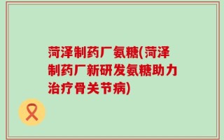 菏泽制药厂氨糖(菏泽制药厂新研发氨糖助力治疗骨关节病)