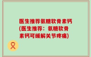 医生推荐氨糖软骨素钙(医生推荐：氨糖软骨素钙可缓解关节疼痛)