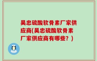 吴忠硫酸软骨素厂家供应商(吴忠硫酸软骨素厂家供应商有哪些？)