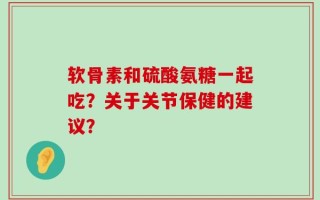 软骨素和硫酸氨糖一起吃？关于关节保健的建议？
