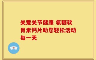 关爱关节健康 氨糖软骨素钙片助您轻松活动每一天