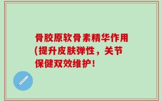 骨胶原软骨素精华作用(提升皮肤弹性，关节保健双效维护！