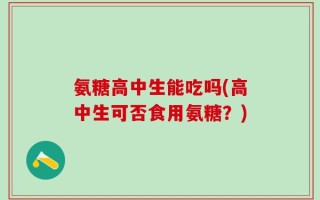 氨糖高中生能吃吗(高中生可否食用氨糖？)