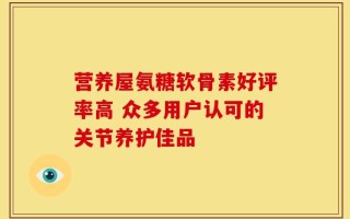 营养屋氨糖软骨素好评率高 众多用户认可的关节养护佳品