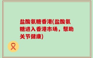 盐酸氨糖香港(盐酸氨糖进入香港市场，帮助关节健康)