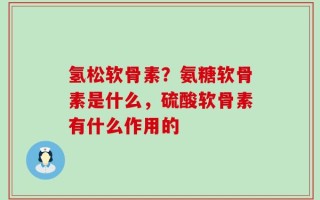 氢松软骨素？氨糖软骨素是什么，硫酸软骨素有什么作用的