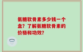 氨糖软骨素多少钱一个盒？了解氨糖软骨素的价格和功效？