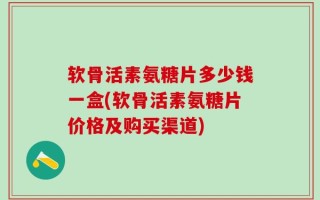 软骨活素氨糖片多少钱一盒(软骨活素氨糖片价格及购买渠道)