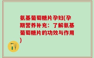 氨基葡萄糖片孕妇(孕期营养补充：了解氨基葡萄糖片的功效与作用)