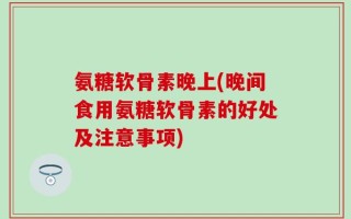 氨糖软骨素晚上(晚间食用氨糖软骨素的好处及注意事项)