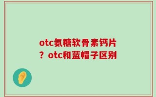 otc氨糖软骨素钙片？otc和蓝帽子区别