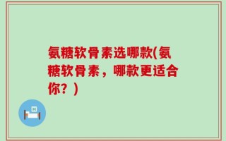 氨糖软骨素选哪款(氨糖软骨素，哪款更适合你？)