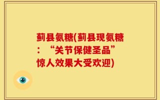 蓟县氨糖(蓟县现氨糖：“关节保健圣品” 惊人效果大受欢迎)