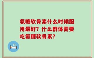 氨糖软骨素什么时候服用最好？什么群体需要吃氨糖软骨素？