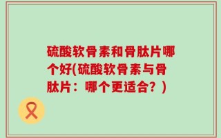 硫酸软骨素和骨肽片哪个好(硫酸软骨素与骨肽片：哪个更适合？)
