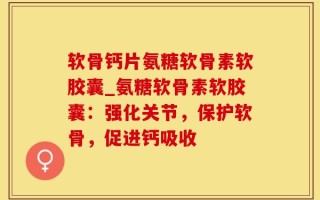 软骨钙片氨糖软骨素软胶囊_氨糖软骨素软胶囊：强化关节，保护软骨，促进钙吸收