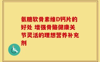 氨糖软骨素维D钙片的好处 增强骨骼健康关节灵活的理想营养补充剂