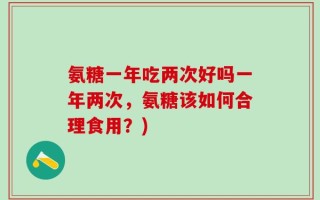 氨糖一年吃两次好吗一年两次，氨糖该如何合理食用？)